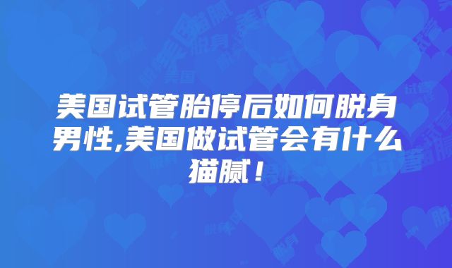 美国试管胎停后如何脱身男性,美国做试管会有什么猫腻!