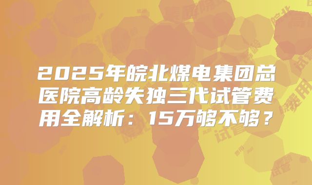 2025年皖北煤电集团总医院高龄失独三代试管费用全解析:15万够不够?