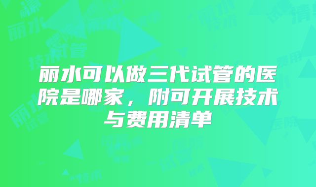 丽水可以做三代试管的医院是哪家，附可开展技术与费用清单