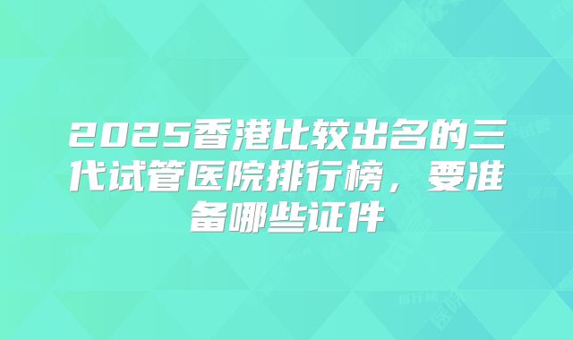 2025香港比较出名的三代试管医院排行榜,要准备哪些证件