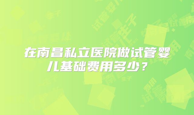 在南昌私立医院做试管婴儿基础费用多少？