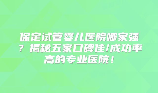 保定试管婴儿医院哪家强？揭秘五家口碑佳/成功率高的专业医院！