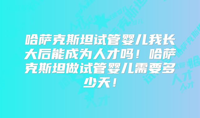 哈萨克斯坦试管婴儿我长大后能成为人才吗!哈萨克斯坦做试管婴儿需要多少天!