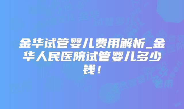 金华试管婴儿费用解析_金华人民医院试管婴儿多少钱！