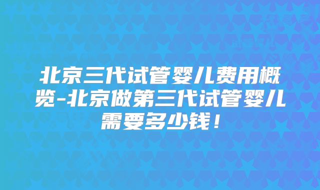 北京三代试管婴儿费用概览-北京做第三代试管婴儿需要多少钱！