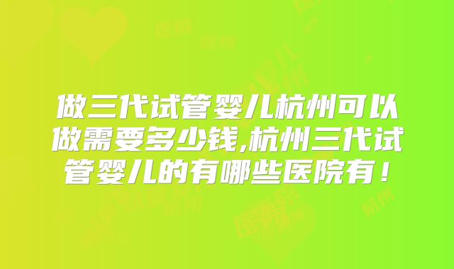 做三代试管婴儿杭州可以做需要多少钱,杭州三代试管婴儿的有哪些医院有！