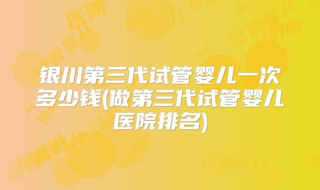 银川第三代试管婴儿一次多少钱(做第三代试管婴儿医院排名)