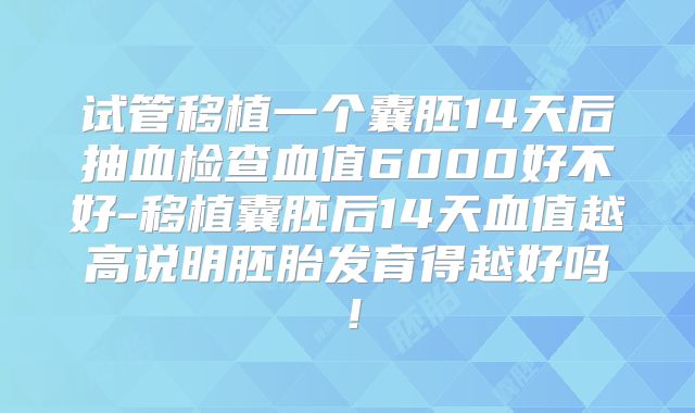 试管移植一个囊胚14天后抽血检查血值6000好不好-移植囊胚后14天血值越高说明胚胎发育得越好吗！