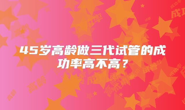 45岁高龄做三代试管的成功率高不高?