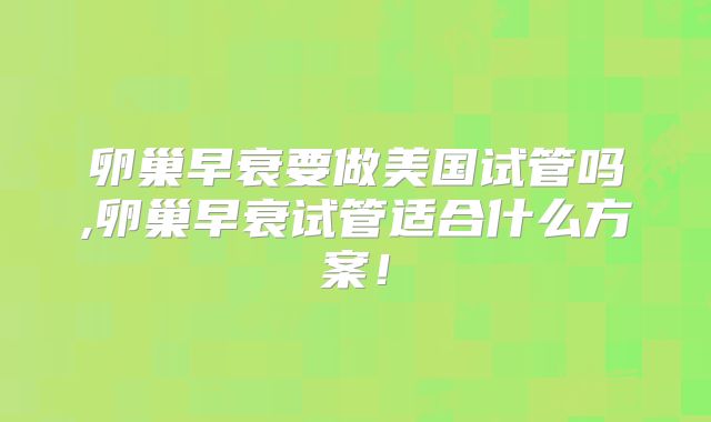 卵巢早衰要做美国试管吗,卵巢早衰试管适合什么方案！