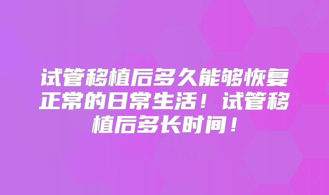 试管移植后多久能够恢复正常的日常生活！试管移植后多长时间！