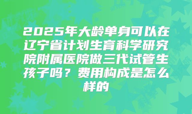 2025年大龄单身可以在辽宁省计划生育科学研究院附属医院做三代试管生孩子吗？费用构成是怎么样的
