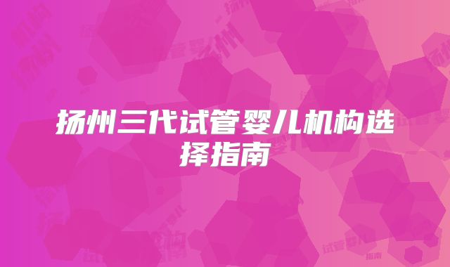扬州三代试管婴儿机构选择指南