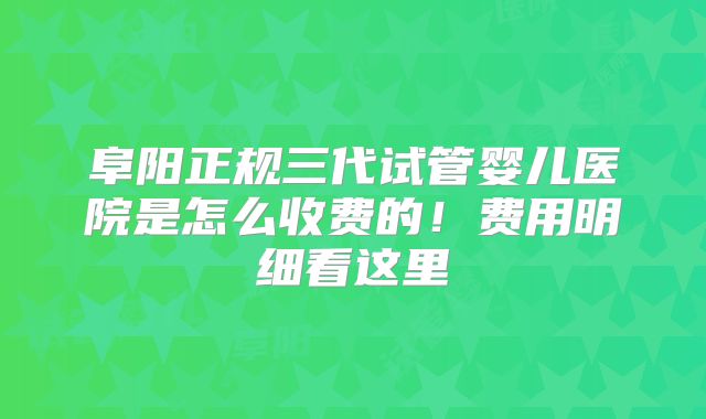 阜阳正规三代试管婴儿医院是怎么收费的！费用明细看这里