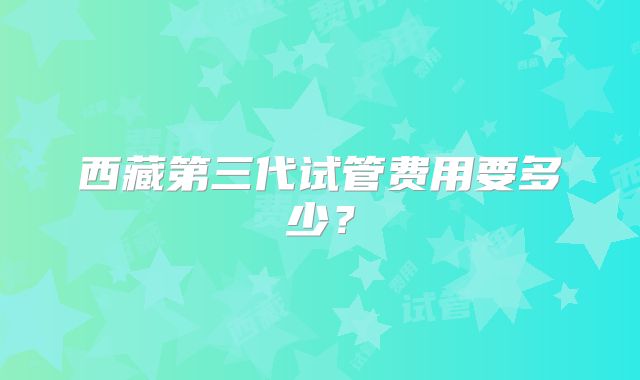 西藏第三代试管费用要多少？