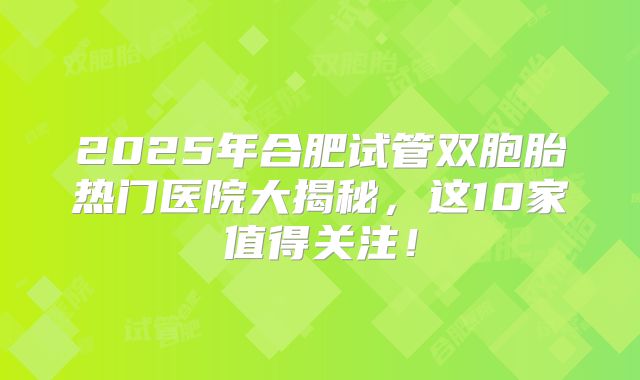 2025年合肥试管双胞胎热门医院大揭秘，这10家值得关注！