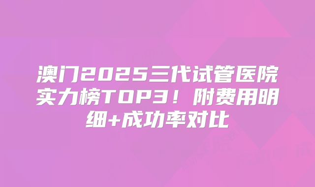 澳门2025三代试管医院实力榜TOP3！附费用明细+成功率对比