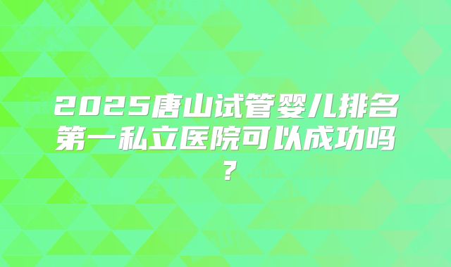 2025唐山试管婴儿排名第一私立医院可以成功吗?