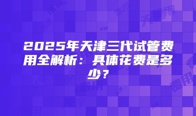 2025年天津三代试管费用全解析:具体花费是多少?