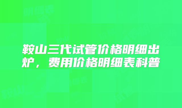 鞍山三代试管价格明细出炉,费用价格明细表科普