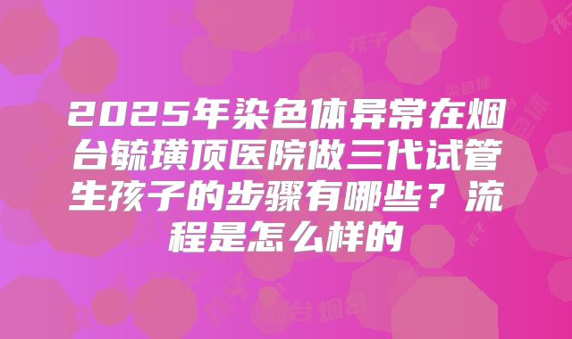 2025年染色体异常在烟台毓璜顶医院做三代试管生孩子的步骤有哪些？流程是怎么样的