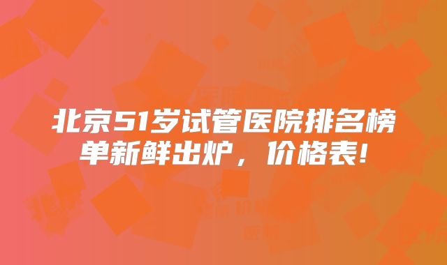 北京51岁试管医院排名榜单新鲜出炉,价格表!