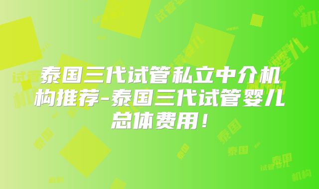 泰国三代试管私立中介机构推荐-泰国三代试管婴儿总体费用！