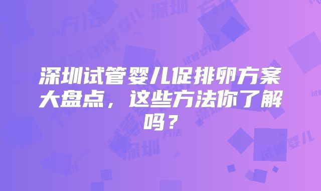 深圳试管婴儿促排卵方案大盘点，这些方法你了解吗？