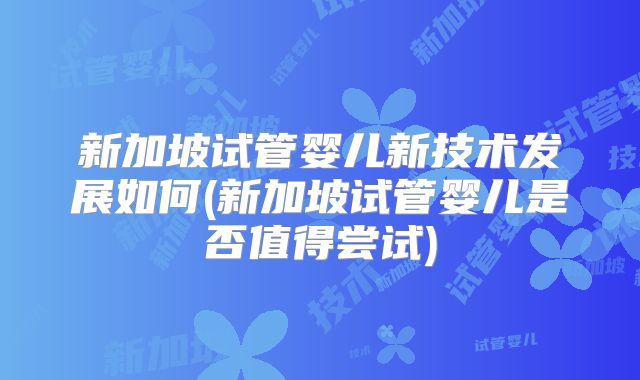 新加坡试管婴儿新技术发展如何(新加坡试管婴儿是否值得尝试)