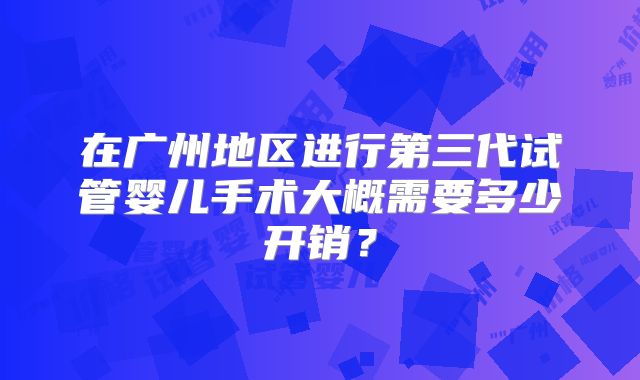 在广州地区进行第三代试管婴儿手术大概需要多少开销?