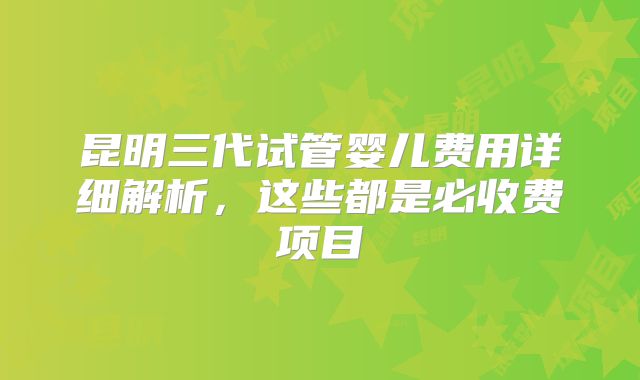 昆明三代试管婴儿费用详细解析，这些都是必收费项目