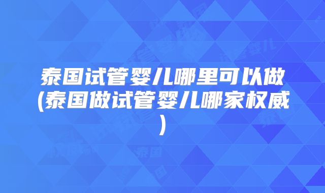 泰国试管婴儿哪里可以做(泰国做试管婴儿哪家权威)