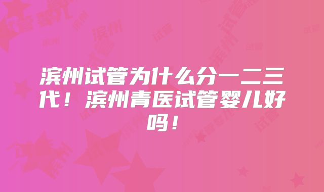 滨州试管为什么分一二三代！滨州青医试管婴儿好吗！