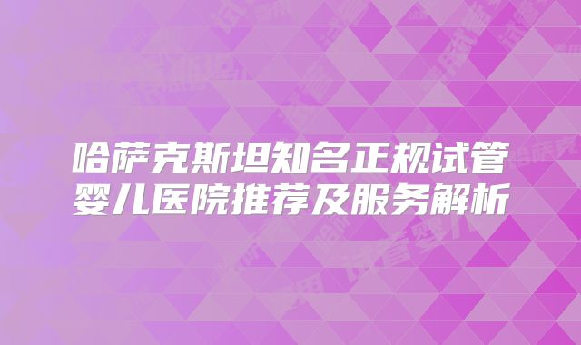哈萨克斯坦知名正规试管婴儿医院推荐及服务解析