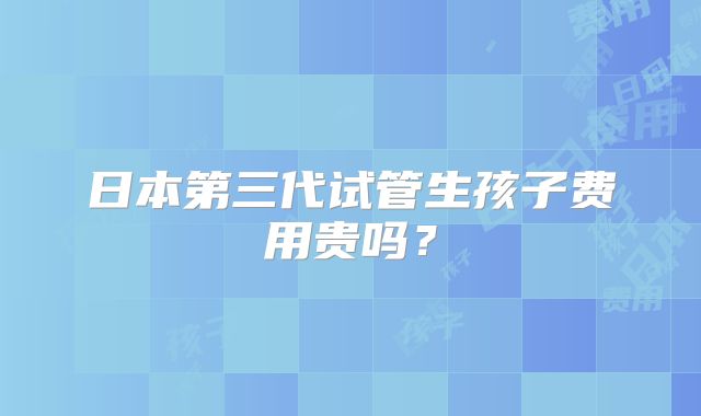 日本第三代试管生孩子费用贵吗？