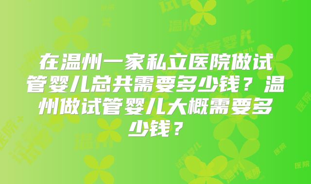 在温州一家私立医院做试管婴儿总共需要多少钱?温州做试管婴儿大概需要多少钱?