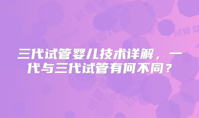 三代试管婴儿技术详解，一代与三代试管有何不同？