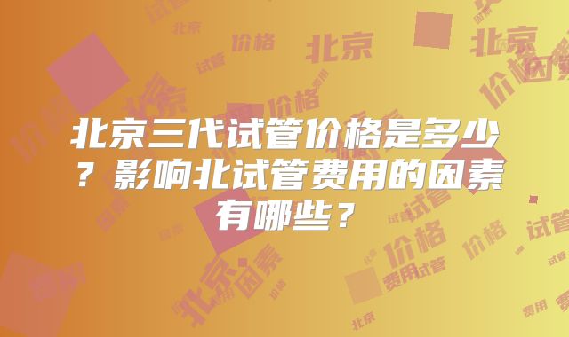 北京三代试管价格是多少？影响北试管费用的因素有哪些？