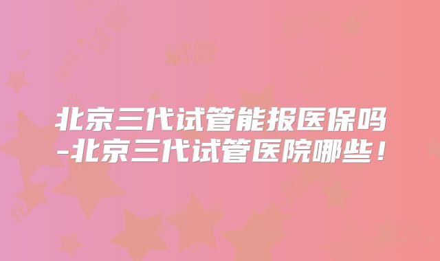 北京三代试管能报医保吗-北京三代试管医院哪些！