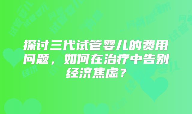 探讨三代试管婴儿的费用问题，如何在治疗中告别经济焦虑？