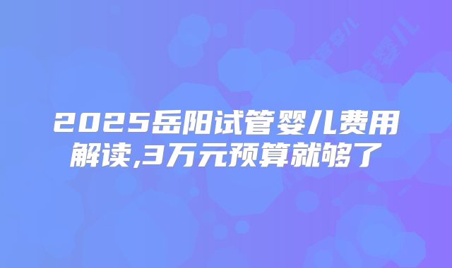 2025岳阳试管婴儿费用解读,3万元预算就够了