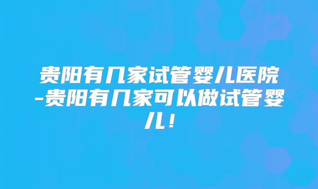 贵阳有几家试管婴儿医院-贵阳有几家可以做试管婴儿!