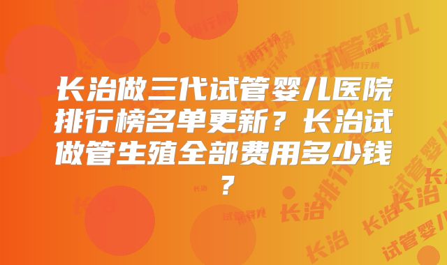 长治做三代试管婴儿医院排行榜名单更新?长治试做管生殖全部费用多少钱?