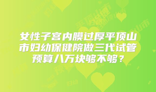 女性子宫内膜过厚平顶山市妇幼保健院做三代试管预算八万块够不够?