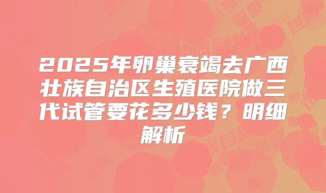 2025年卵巢衰竭去广西壮族自治区生殖医院做三代试管要花多少钱？明细解析