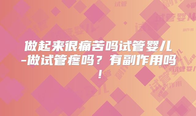 做起来很痛苦吗试管婴儿-做试管疼吗？有副作用吗！
