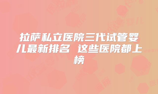 拉萨私立医院三代试管婴儿最新排名 这些医院都上榜