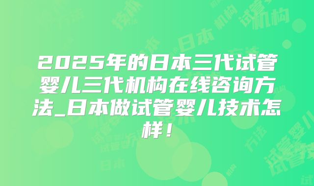 2025年的日本三代试管婴儿三代机构在线咨询方法_日本做试管婴儿技术怎样！