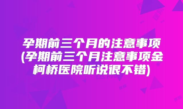 孕期前三个月的注意事项(孕期前三个月注意事项金柯桥医院听说很不错)