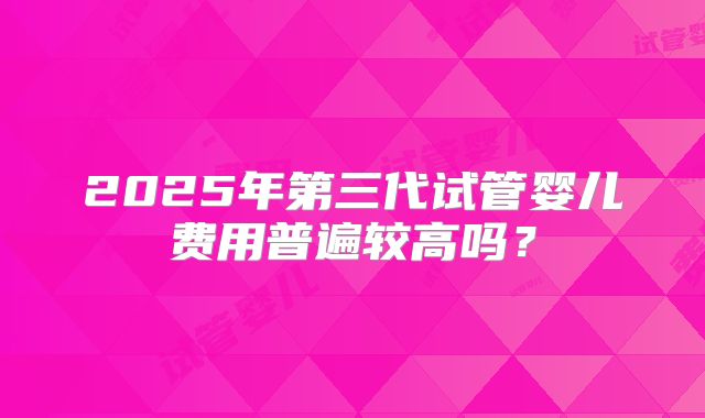 2025年第三代试管婴儿费用普遍较高吗?